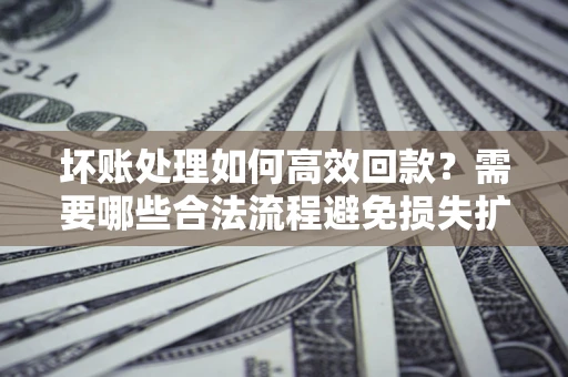 济南坏账处理如何高效回款？需要哪些合法流程避免损失扩大？