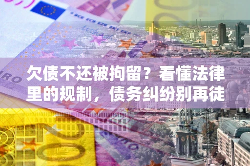 济南欠债不还被拘留？看懂法律里的规制，债务纠纷别再徒劳奔波