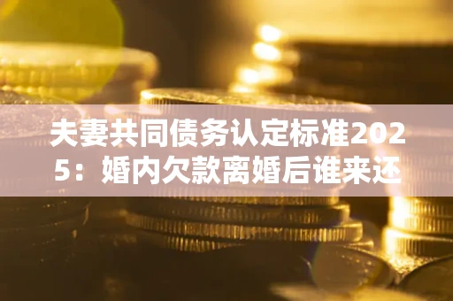 济南夫妻共同债务认定标准2025：婚内欠款离婚后谁来还？