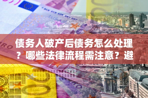 济南债务人破产后债务怎么处理？哪些法律流程需注意？避免踩坑指南