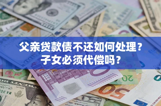 济南父亲贷款债不还如何处理？子女必须代偿吗？